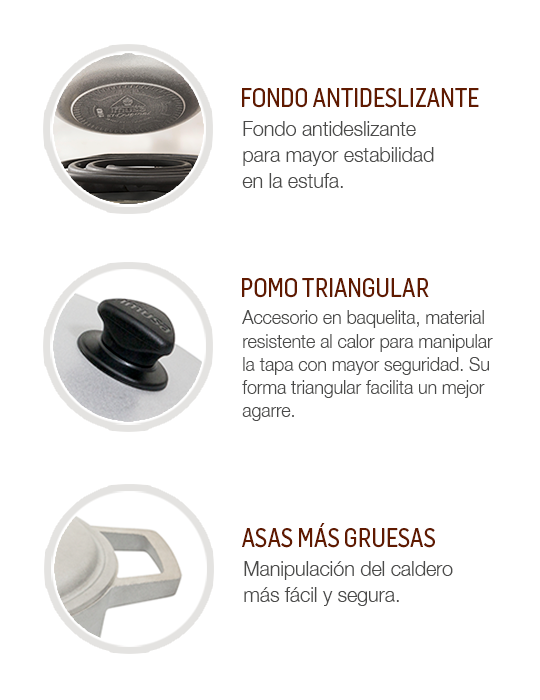 Fondo antideslizante para mayor estabilidad estufa. Accesorio en baquelita resistente al calor para agarrar la tapa sin temor a quemaduras. Asas más gruesas para manipular el caldero fácil y seguro.